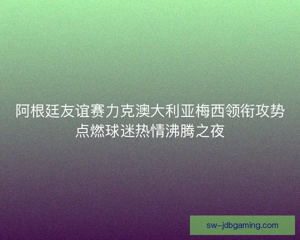 阿根廷友谊赛力克澳大利亚梅西领衔攻势点燃球迷热情沸腾之夜 阿根廷友谊赛力克澳大利亚梅西领衔攻势点燃球迷热情沸腾之夜