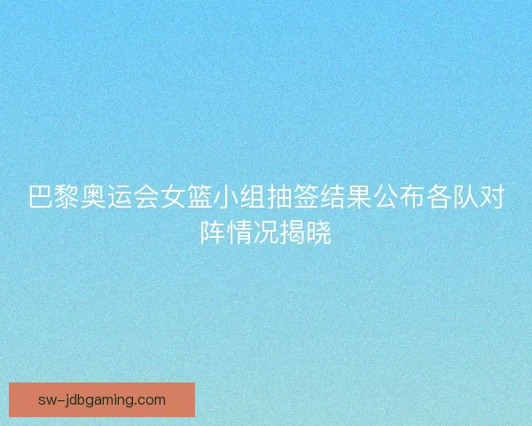 巴黎奥运会女篮小组抽签结果公布各队对阵情况揭晓
