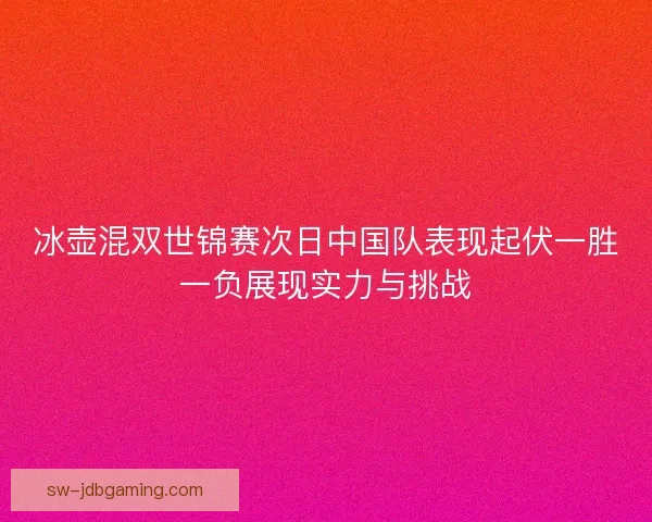 冰壶混双世锦赛次日中国队表现起伏一胜一负展现实力与挑战