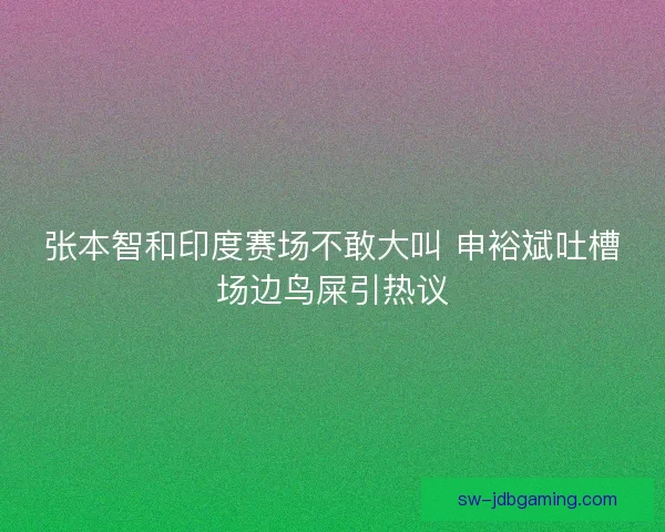 张本智和印度赛场不敢大叫 申裕斌吐槽场边鸟屎引热议 张本智和印度赛场不敢大叫 申裕斌吐槽场边鸟屎引热议