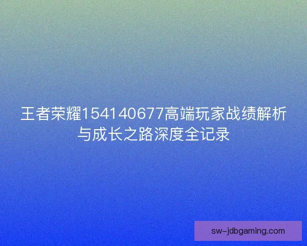 王者荣耀154140677高端玩家战绩解析与成长之路深度全记录