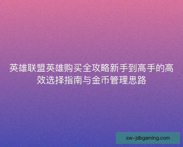 英雄联盟英雄购买全攻略新手到高手的高效选择指南与金币管理思路 英雄联盟英雄购买全攻略新手到高手的高效选择指南与金币管理思路