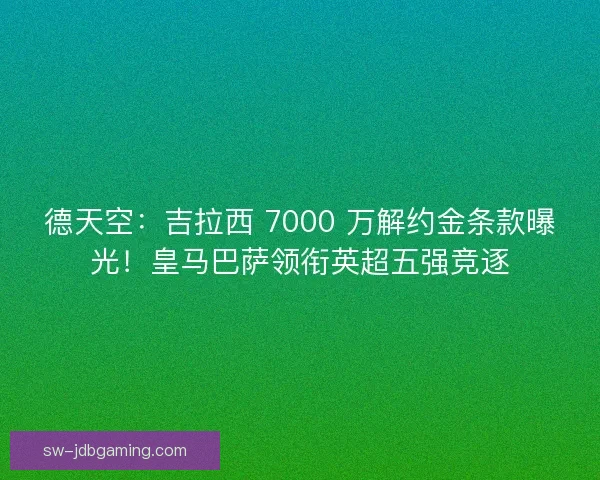 德天空：吉拉西 7000 万解约金条款曝光！皇马巴萨领衔英超五强竞逐