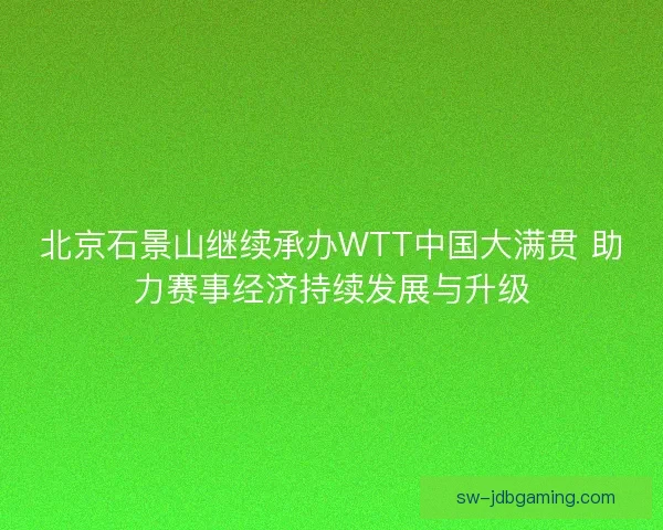 北京石景山继续承办WTT中国大满贯 助力赛事经济持续发展与升级 北京石景山继续承办WTT中国大满贯 助力赛事经济持续发展与升级