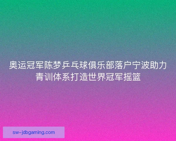 奥运冠军陈梦乒乓球俱乐部落户宁波助力青训体系打造世界冠军摇篮