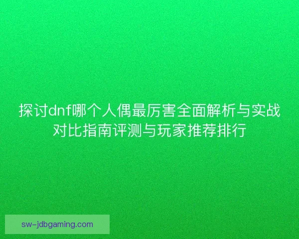 探讨dnf哪个人偶最厉害全面解析与实战对比指南评测与玩家推荐排行